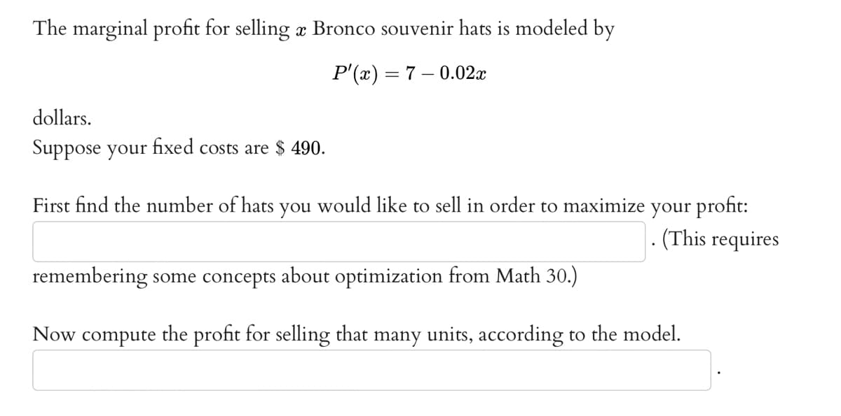 The marginal profit for selling à Bronco souvenir hats is modeled by
P'(x) = 7 -0.02x
dollars.
Suppose your fixed costs are $ 490.
First find the number of hats you would like to sell in order to maximize your profit:
(This requires
remembering some concepts about optimization from Math 30.)
Now compute the profit for selling that many units, according to the model.