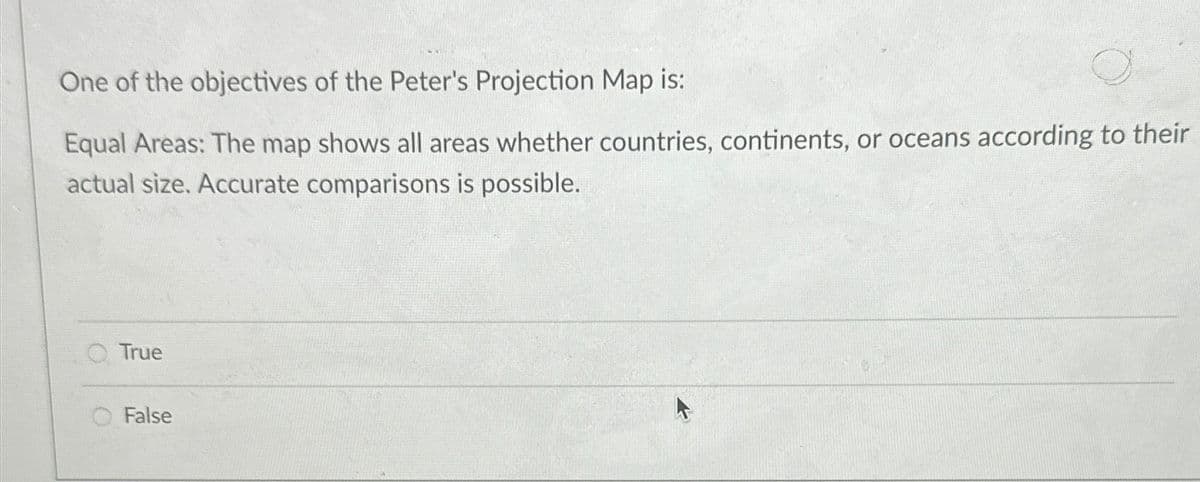 One of the objectives of the Peter's Projection Map is:
Equal Areas: The map shows all areas whether countries, continents, or oceans according to their
actual size. Accurate comparisons is possible.
True
O False