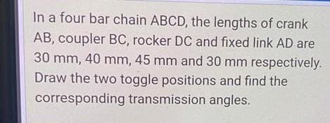 In a four bar chain ABCD, the lengths of crank
AB, coupler BC, rocker DC and fixed link AD are
30 mm, 40 mm, 45 mm and 30 mm respectively.
Draw the two toggle positions and find the
corresponding transmission angles.
