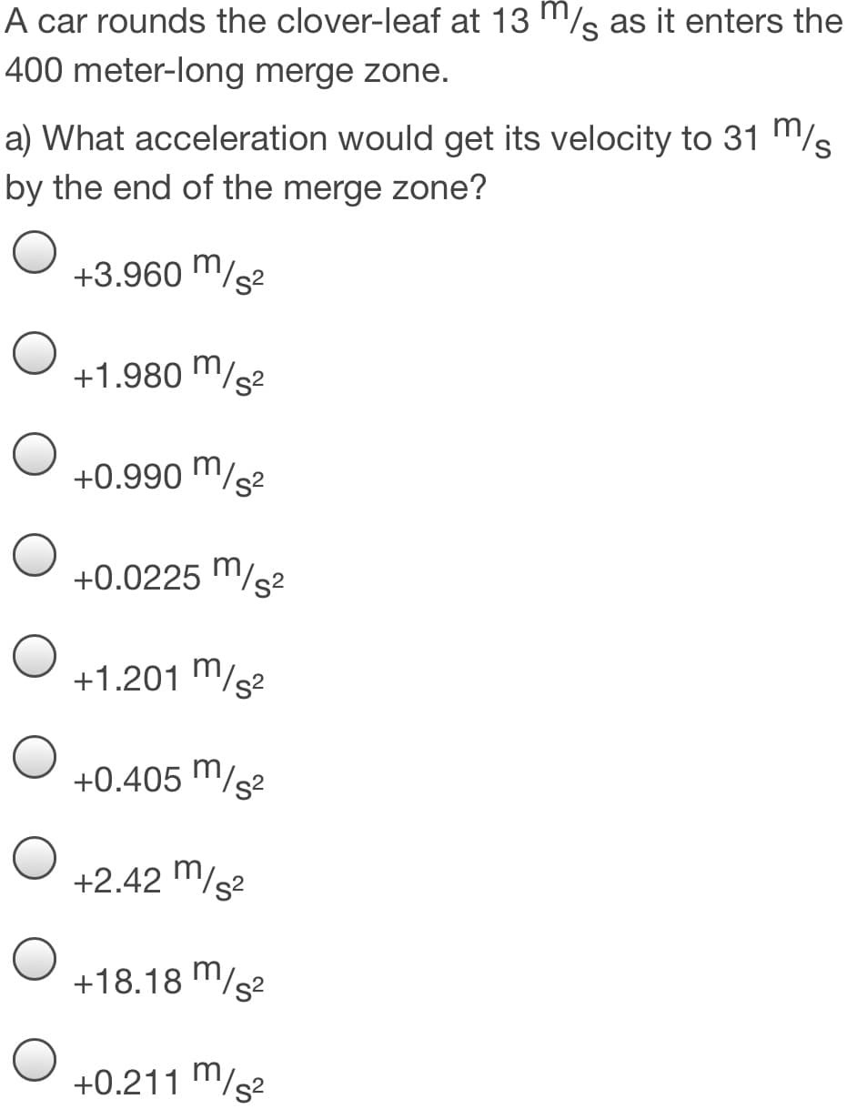 A car rounds the clover-leaf at 13 "/s as it enters the
400 meter-long merge zone.
a) What acceleration would get its velocity to 31 m/s
by the end of the merge zone?
+3.960 m/s2
+1.980 m/s2
+0.990 m/s2
+0.0225 "/s2
+1.201 m/s2
+0.405 m/s2
+2.42 "/s2
+18.18 m/s2
+0.211 m/s2
