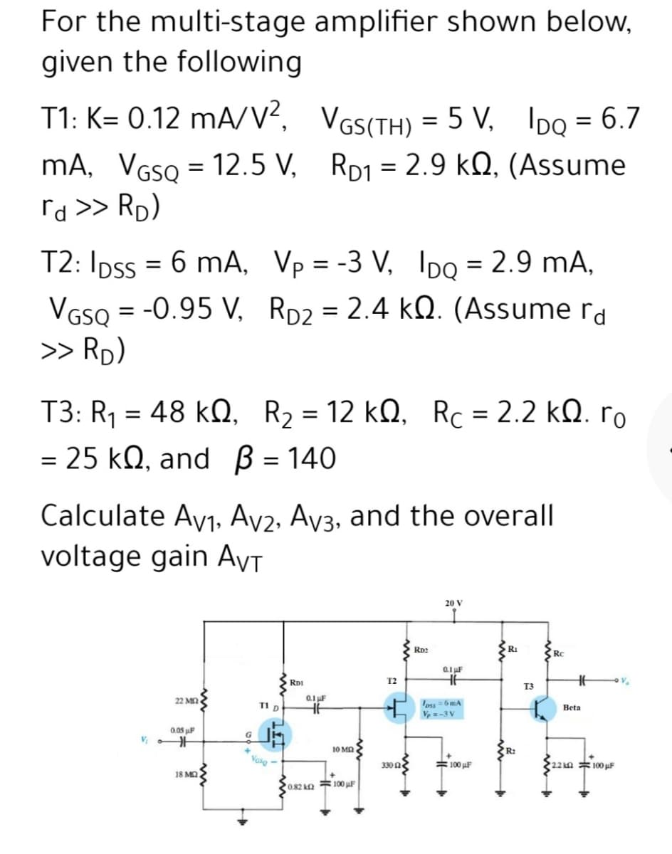 For the multi-stage amplifier shown below,
given the following
T1: K= 0.12 mA/v?, VGS(TH) = 5 V, IDo = 6.7
mA, VGSQ = 12.5 V, RD1 = 2.9 kQ, (Assume
rd >> Rp)
%3D
T2: IDss = 6 mA, Vp = -3 V, Ipo = 2.9 mA,
VGso = -0.95 V, RD2 = 2.4 kQ. (Assume rd
>> Rp)
%3D
T3: R1 = 48 kQ, R2 = 12 kQ, Rc = 2.2 kQ. ro
= 25 kQ, and B = 140
. 12 kΩ , RC2.2 kΩ. Γo
Calculate Ay1, Ay2, Ay3, and the overall
voltage gain AvT
20 V
RD2
RI
RC
RDI
T2
T3
22 Μ
0.1 F
eu =6 mA
V=-3 V
TI D
Beta
0.05 uF
10 MA
Vaso
330 n
#100 F
22 n 100 uF
18 MO
0.82 100 µF
