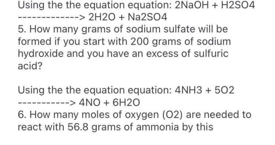 Using the the equation equation: 2NaOH + H2SO4
------> 2H2O + Na2SO4
5. How many grams of sodium sulfate will be
formed if you start with 200 grams of sodium
hydroxide and you have an excess of sulfuric
acid?
Using the the equation equation: 4NH3 + 502
--> 4NO + 6H2O
6. How many moles of oxygen (02) are needed to
react with 56.8 grams of ammonia by this