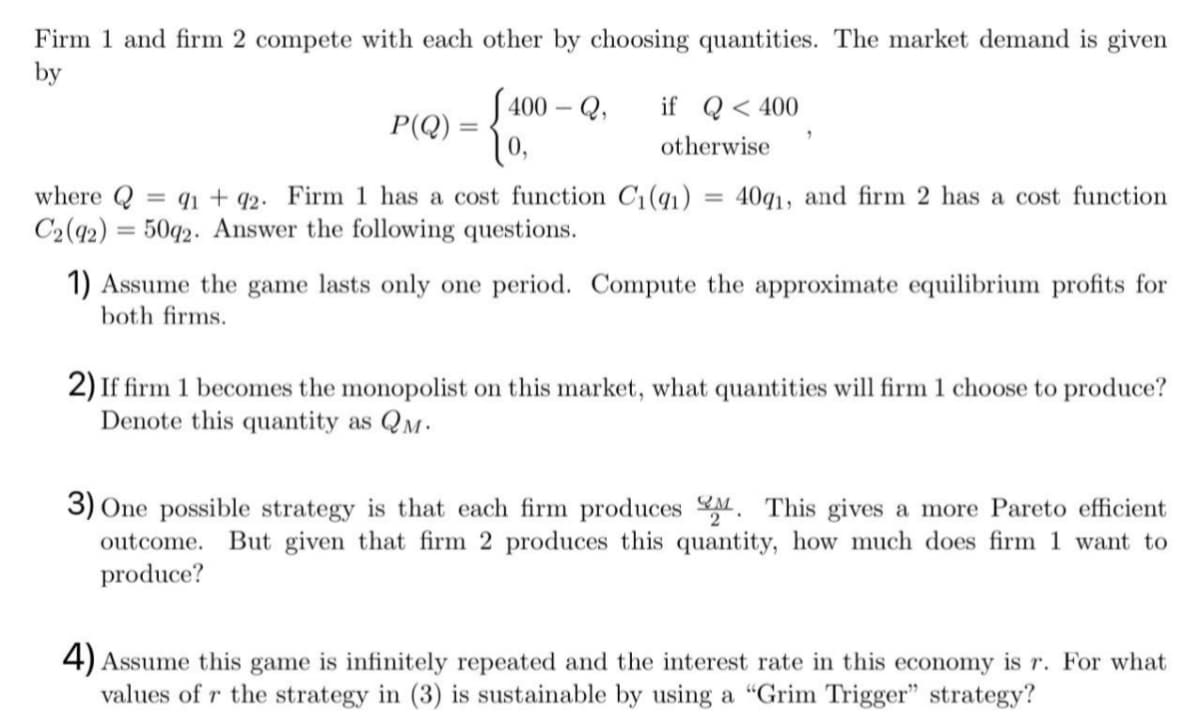 Firm 1 and firm 2 compete with each other by choosing quantities. The market demand is given
by
400-Q, if Q< 400
P(Q)
=
"
otherwise
where Q = 91 +92. Firm 1 has a cost function C₁ (91) = 40q1, and firm 2 has a cost function
C2 (92) = 5092. Answer the following questions.
1) Assume the game lasts only one period. Compute the approximate equilibrium profits for
both firms.
2) If firm 1 becomes the monopolist on this market, what quantities will firm 1 choose to produce?
Denote this quantity as QM.
3) One possible strategy is that each firm produces. This gives a more Pareto efficient
outcome. But given that firm 2 produces this quantity, how much does firm 1 want to
produce?
4) Assume this game is infinitely repeated and the interest rate in this economy is r. For what
values of r the strategy in (3) is sustainable by using a "Grim Trigger" strategy?