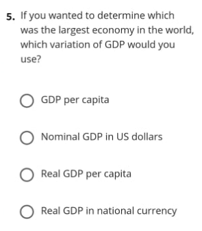 5. If you wanted to determine which
was the largest economy in the world,
which variation of GDP would you
use?
O GDP per capita
Nominal GDP in US dollars
O Real GDP per capita
O Real GDP in national currency
