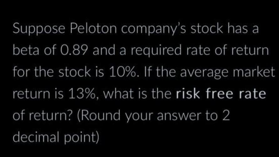Suppose Peloton company's stock has a
beta of 0.89 and a required rate of return
for the stock is 10%. If the average market
return is 13%, what is the risk free rate
of return? (Round your answer to 2
decimal point)