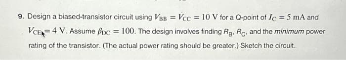 9. Design a biased-transistor circuit using VBB = Vcc= 10 V for a Q-point of Ic = 5 mA and
VCE 4 V. Assume pc = 100. The design involves finding RB, RC, and the minimum power
rating of the transistor. (The actual power rating should be greater.) Sketch the circuit.