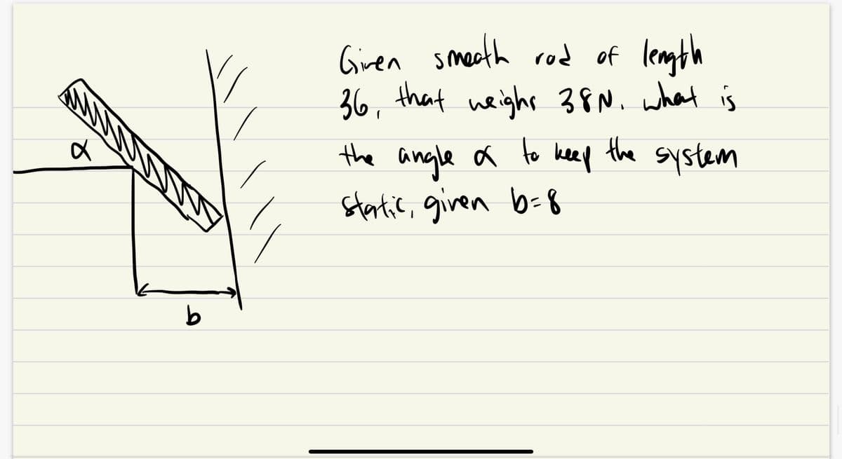α
b
Given smeath rod of length
36, that weight 38N. what is
system
to
the angle of
static, given b=8
keep
the