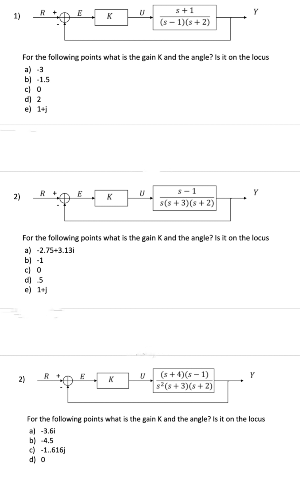 1)
2)
R+
2)
E
R+
E
"pe
R +
K
For the following points what is the gain K and the angle? Is it on the locus
a) -3
b) -1.5
c) 0
d) 2
e) 1+j
E
K
U
K
s+1
(s− 1)(s+2)
U
S-1
For the following points what is the gain K and the angle? Is it on the locus
a) -2.75+3.13i
b) -1
c) 0
d) .5
e) 1+j
s(s+3) (s+2)
Y
(s+4) (S-1)
S²(S+3)(s+2)
Y
Y
For the following points what is the gain K and the angle? Is it on the locus
a) -3.6i
b) -4.5
c) -1..616j
d) 0