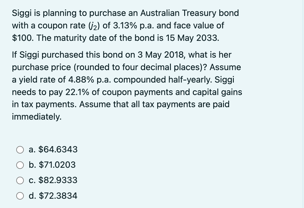 Siggi is planning to purchase an Australian Treasury bond
with a coupon rate (₂) of 3.13% p.a. and face value of
$100. The maturity date of the bond is 15 May 2033.
If Siggi purchased this bond on 3 May 2018, what is her
purchase price (rounded to four decimal places)? Assume
a yield rate of 4.88% p.a. compounded half-yearly. Siggi
needs to pay 22.1% of coupon payments and capital gains
in tax payments. Assume that all tax payments are paid
immediately.
a. $64.6343
b. $71.0203
c. $82.9333
d. $72.3834