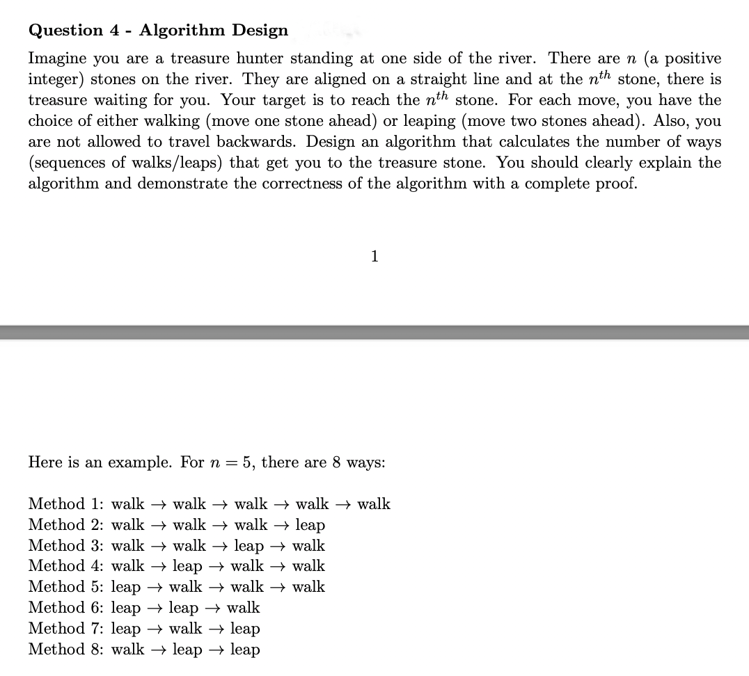 Question 4 - Algorithm Design
Imagine you are a treasure hunter standing at one side of the river. There are n (a positive
integer) stones on the river. They are aligned on a straight line and at the nth stone, there is
treasure waiting for you. Your target is to reach the nth stone. For each move, you have the
choice of either walking (move one stone ahead) or leaping (move two stones ahead). Also, you
are not allowed to travel backwards. Design an algorithm that calculates the number of ways
(sequences of walks/leaps) that get you to the treasure stone. You should clearly explain the
algorithm and demonstrate the correctness of the algorithm with a complete proof.
Here is an example. For n =
1
5, there are 8 ways:
Method 1: walk → walk → walk → walk → walk
Method 2: walk → walk → walk → leap
Method 3: walk → walk → leap → walk
Method 4: walk → leap → walk →
walk
walk
Method 5: leap → walk → walk →
Method 6: leap → leap walk
Method 7: leap → walk → leap
Method 8: walk → leap leap