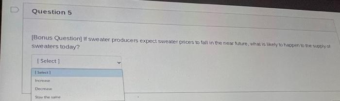Question 5
[Bonus Question] If sweater producers expect sweater prices to fall in the near future, what is likely to happen to the supply of
sweaters today?
[Select]
[Select]
Increase
Decrease
Stay the same