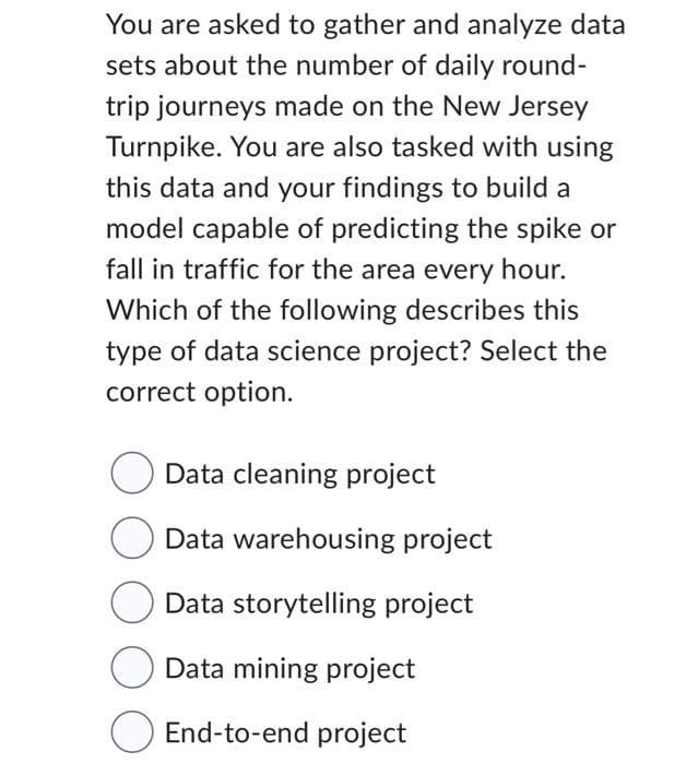 You are asked to gather and analyze data
sets about the number of daily round-
trip journeys made on the New Jersey
Turnpike. You are also tasked with using
this data and your findings to build a
model capable of predicting the spike or
fall in traffic for the area every hour.
Which of the following describes this
type of data science project? Select the
correct option.
Data cleaning project
Data warehousing project
Data storytelling project
Data mining project
End-to-end project