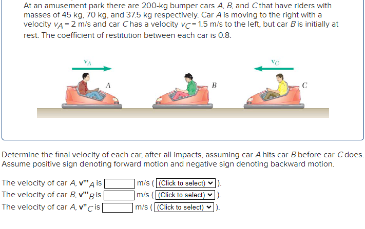 At an amusement park there are 200-kg bumper cars A, B, and C that have riders with
masses of 45 kg, 70 kg, and 37.5 kg respectively. Car A is moving to the right with a
velocity VA = 2 m/s and car Chas a velocity vc=1.5 m/s to the left, but car B is initially at
rest. The coefficient of restitution between each car is 0.8.
A
The velocity of car A, v"" A is
The velocity of car B, v"" Bis
The velocity of car A, v" cis
B
Determine the final velocity of each car, after all impacts, assuming car A hits car B before car C does.
Assume positive sign denoting forward motion and negative sign denoting backward motion.
C
m/s ((Click to select) ✔).
m/s ((Click to select)).
m/s ( (Click to select)).