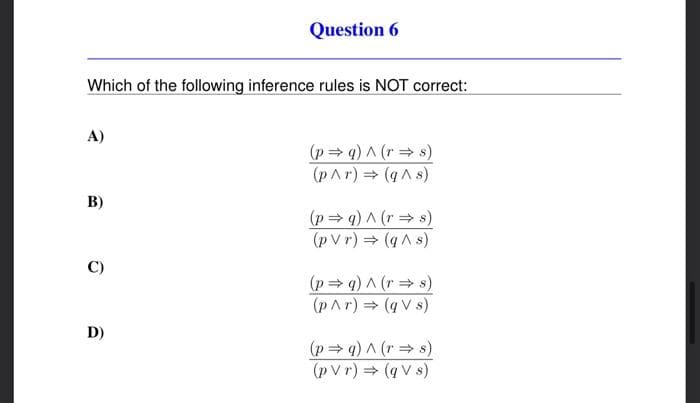 Which of the following inference rules is NOT correct:
A)
B)
C)
Question 6
D)
(p⇒ q) ^ (r⇒s)
(p^r) ⇒ (q^ s)
(p⇒q) ^ (r⇒s)
(pVr) ⇒ (q^ s)
(p⇒q) ^ (r⇒s)
(p^r) ⇒ (qVs)
(p⇒q) ^ (rs)
(pvr) ⇒ (qVs)