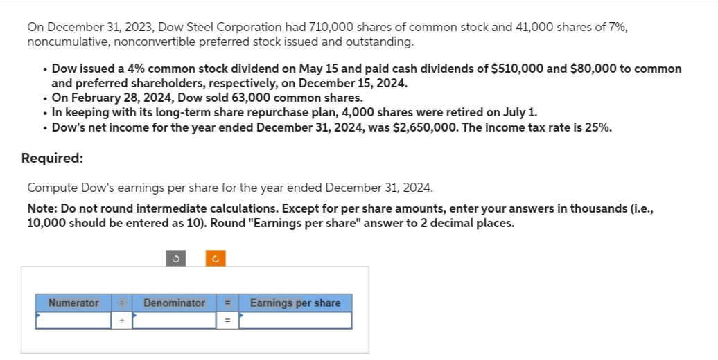 On December 31, 2023, Dow Steel Corporation had 710,000 shares of common stock and 41,000 shares of 7%,
noncumulative, nonconvertible preferred stock issued and outstanding.
• Dow issued a 4% common stock dividend on May 15 and paid cash dividends of $510,000 and $80,000 to common
and preferred shareholders, respectively, on December 15, 2024.
• On February 28, 2024, Dow sold 63,000 common shares.
• In keeping with its long-term share repurchase plan, 4,000 shares were retired on July 1.
• Dow's net income for the year ended December 31, 2024, was $2,650,000. The income tax rate is 25%.
Required:
Compute Dow's earnings per share for the year ended December 31, 2024.
Note: Do not round intermediate calculations. Except for per share amounts, enter your answers in thousands (i.e.,
10,000 should be entered as 10). Round "Earnings per share" answer to 2 decimal places.
Numerator + Denominator
=
Earnings per share