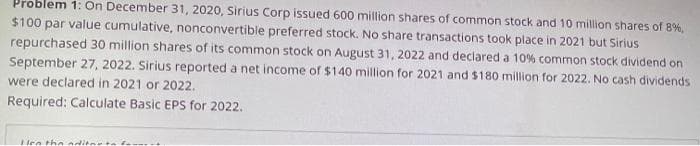 Problem 1: On December 31, 2020, Sirius Corp issued 600 million shares of common stock and 10 million shares of 8%,
$100 par value cumulative, nonconvertible preferred stock. No share transactions took place in 2021 but Sirius
repurchased 30 million shares of its common stock on August 31, 2022 and declared a 10% common stock dividend on
September 27, 2022. Sirius reported a net income of $140 million for 2021 and $180 million for 2022. No cash dividends
were declared in 2021 or 2022.
Required: Calculate Basic EPS for 2022.
Len the aditar todo