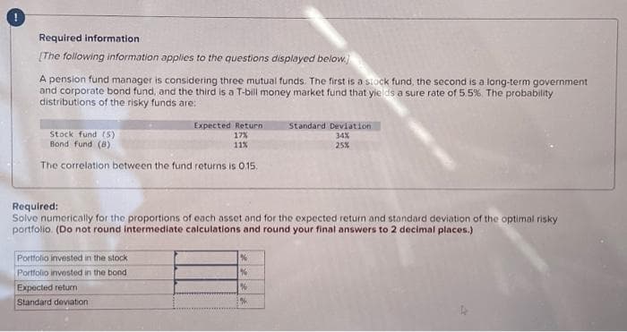 Required information
[The following information applies to the questions displayed below.)
A pension fund manager is considering three mutual funds. The first is a stock fund, the second is a long-term government
and corporate bond fund, and the third is a T-bill money market fund that yields a sure rate of 5.5%. The probability
distributions of the risky funds are:
Expected Return
Stock fund (S)
17%
Bond fund (8)
11%
The correlation between the fund returns is 0.15.
Required:
Solve numerically for the proportions of each asset and for the expected return and standard deviation of the optimal risky
portfolio. (Do not round intermediate calculations and round your final answers to 2 decimal places.)
Portfolio invested in the stock
Portfolio invested in the bond
Expected return
Standard deviation
%
%
Standard Deviation
34%
25%
%
%
