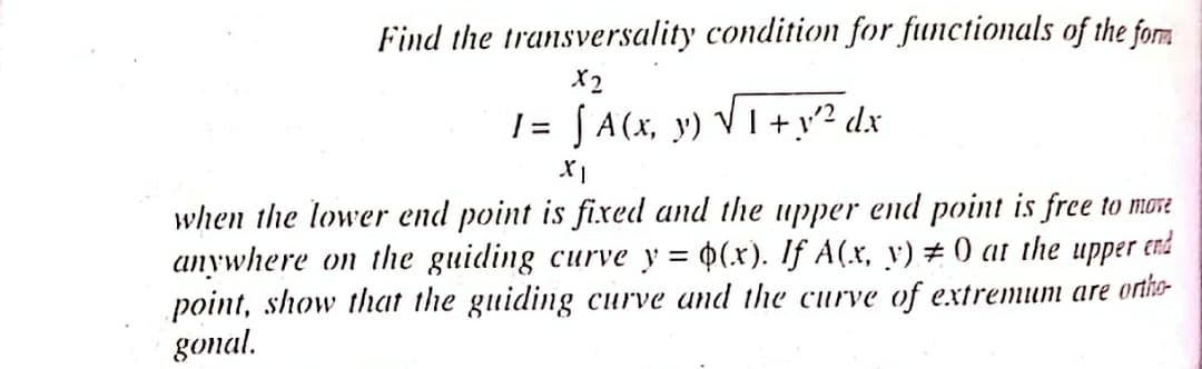Find the transversality condition for functionals of the form
X2
I= [ A(x, y) √ 1 + y² dx
XI
when the lower end point is fixed and the upper end point is free to move
anywhere on the guiding curve y = $(x). If A(x, y) #0 at the upper end
point, show that the guiding curve and the curve of extremum are ortho
gonal.
