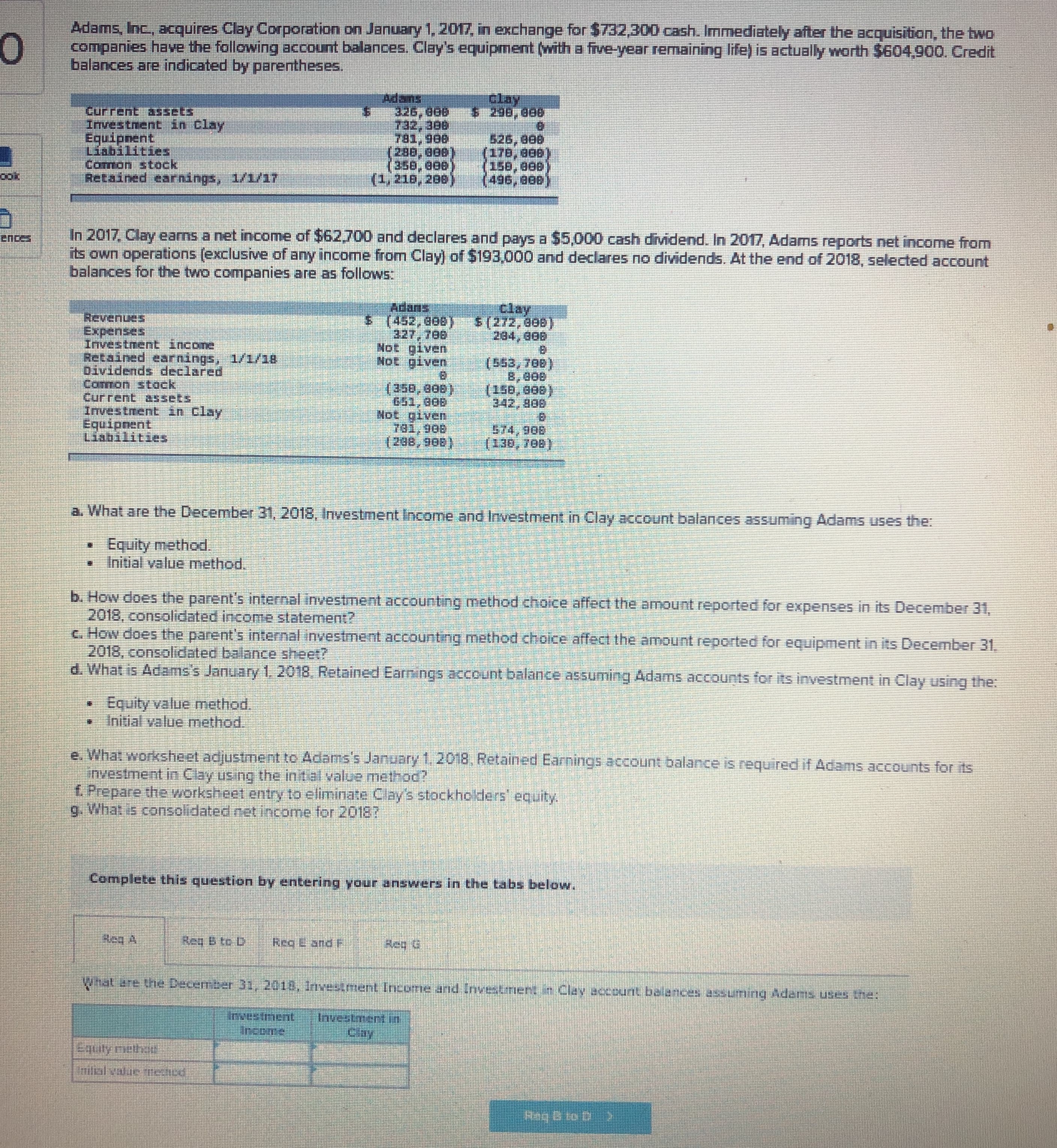 Adams, Inc, acquires Clay Corporation on January 1, 2017, in exchange for $732,300 cash. Immediately after the acquisition, the two
companies havVe the following account balances. Clay's equipment (with a frve-year remaining life) is actually worth $604,900. Credit
balances are indicated by parentheses.
clay
Adans
326, 808
Current assets
InvestnentE in Clay
Equipnent
Liabilities
Cormon stock
Retained earnings, 1/1/17
526, 808
(176, 888)
(288,808)
(1,218, 200)
(eee'ese)
(s08'ser)
In 2017, Clay earns a net income of $62,700 and declares and pays a $5,000 cash dividend. In 2017, Adams reports net income from
its own operations (exclusive of any income from Clay) of $193,000 and declares no dividends. At the end of 2018, selected account
balances for the two companies are as follows:
