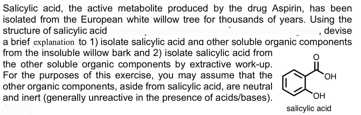 Salicylic acid, the active metabolite produced by the drug Aspirin, has been
isolated from the European white willow tree for thousands of years. Using the
structure of salicylic acid
a brief explanation to 1) isolate salicylic acid ana other soluble organic components
from the insoluble willow bark and 2) isolate salicylic acid from
the other soluble organic components by extractive work-up.
For the purposes of this exercise, you may assume that the
other organic components, aside from salicylic acid, are neutral
and inert (generally unreactive in the presence of acids/bases).
devise
HO.
ОН
salicylic acid
