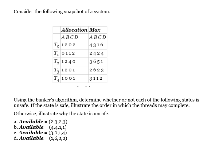 Consider the following snapshot of a system:
Allocation Max
АВСD
АВСD
To 1202
4316
Т, о112
2424
T, 12 40
3651
T, 1201
2623
T 1001
3112
Using the banker's algorithm, determine whether or not each of the following states is
unsafe. If the state is safe, illustrate the order in which the threads may complete.
Otherwise, illustrate why the state is unsafe.
a. Available = (2,3,2,3)
b. Available = (4,4,1,1)
c. Available = (3,0,1,4)
d. Available = (1,6,2,2)

