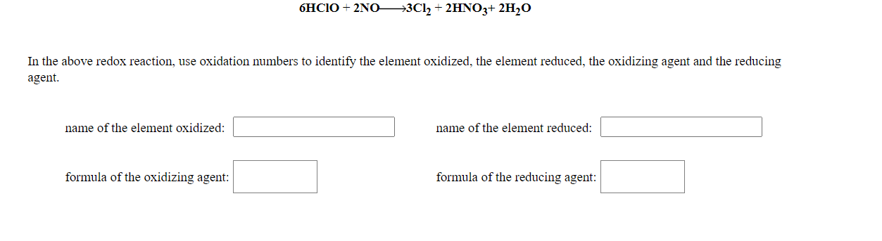 6HC10 + 2NO
→3Cl, + 2HNO3+ 2H,O
In the above redox reaction, use oxidation numbers to identify the element oxidized, the element reduced, the oxidizing agent and the reducing
agent.
name of the element oxidized:
name of the element reduced:
formula of the oxidizing agent:
formula of the reducing agent:
