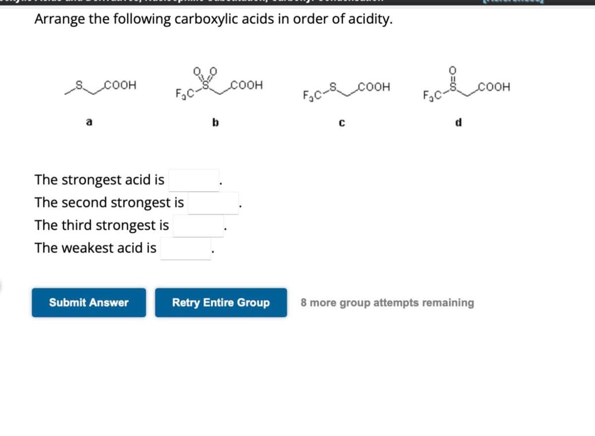 Arrange the following carboxylic acids in order of acidity.
COOH
The strongest acid is
The second strongest is
The third strongest is
The weakest acid is
b
COOH
FC-S
COOH
C
d
Submit Answer
Retry Entire Group 8 more group attempts remaining
COOH