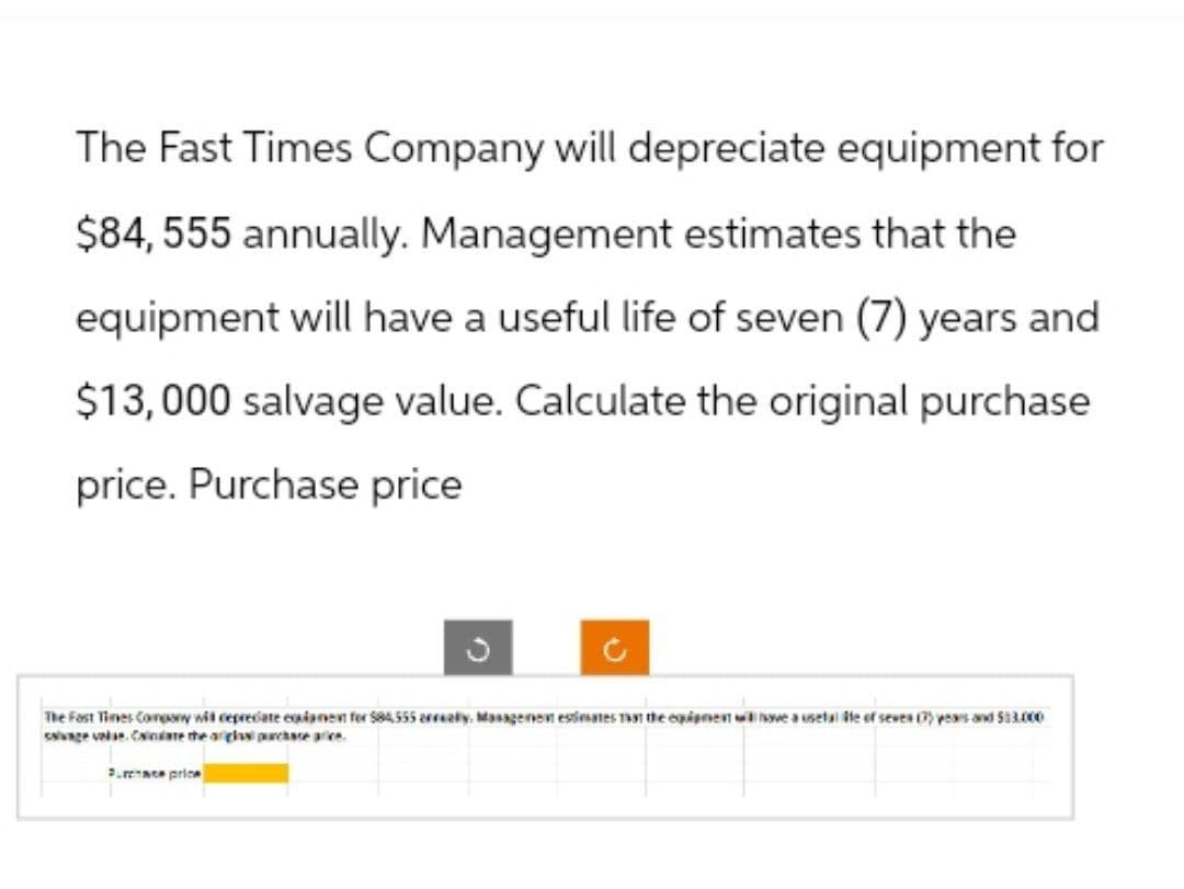 The Fast Times Company will depreciate equipment for
$84,555 annually. Management estimates that the
equipment will have a useful life of seven (7) years and
$13,000 salvage value. Calculate the original purchase
price. Purchase price
C
The Fast Times Company wit depreciate eqlament for $84,555 arrealy, Management estimates that the equipment will have a usefalite of seven (7) years and 513.000
salvage value. Canare the ariglasi purchase price.
Pure price