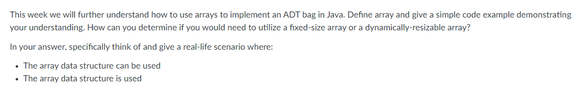 This week we will further understand how to use arrays to implement an ADT bag in Java. Define array and give a simple code example demonstrating
your understanding. How can you determine if you would need to utilize a fixed-size array or a dynamically-resizable array?
In your answer, specifically think of and give a real-life scenario where:
• The array data structure can be used
• The array data structure is used
