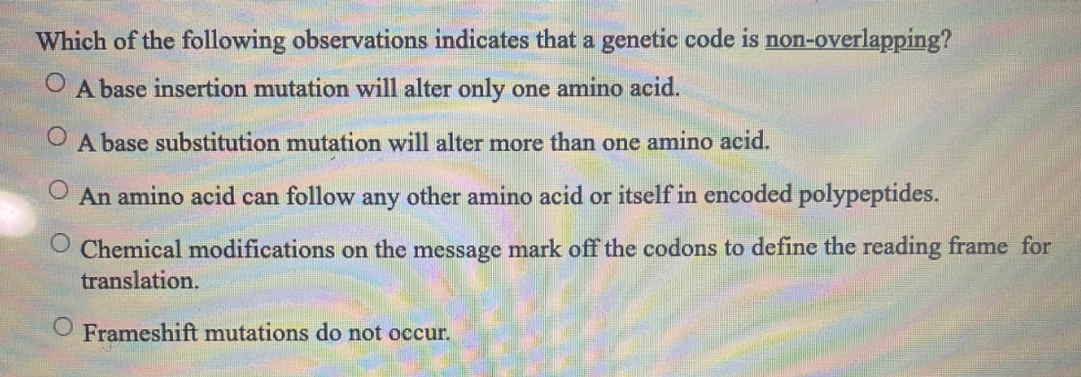 Which of the following observations indicates that a genetic code is non-overlapping?
O A base insertion mutation will alter only one amino acid.
O A base substitution mutation will alter more than one amino acid.
An amino acid can follow any other amino acid or itself in encoded polypeptides.
Chemical modifications on the message mark off the codons to define the reading frame for
translation.
O Frameshift mutations do not occur.
