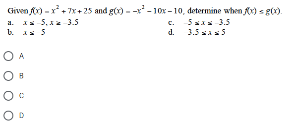 Given f(x) =
) = x² + 7x + 25 and g(x) = -x² - 10x-10, determine when f(x) = g(x).
a. x≤-5, xz -3.5
b. xs-5
O A
B
O D
C.
-5 ≤x≤-3.5
d. -3.5 ≤x≤5