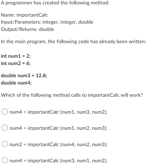 A programmer has created the following method:
Name: importantCalc
Input/Parameters: integer, integer, double
Output/Returns: double
In the main program, the following code has already been written:
int num1 = 2;
int num2 = 6;
double num3 = 12.8;
double num4;
Which of the following method calls to importantCalc will work?
num4 = importantCalc (num1, num3, num2);
num4 = importantCalc (num1, num2, num3);
num2 = importantCalc (num4, num2, num3);
num4 = importantCalc (num3, num1, num2);