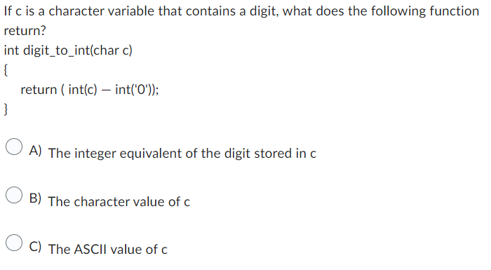If c is a character variable that contains a digit, what does the following function
return?
int digit_to_int(char c)
{
}
return (int(c) int('0'));
-
A) The integer equivalent of the digit stored in c
B) The character value of c
C) The ASCII value of c