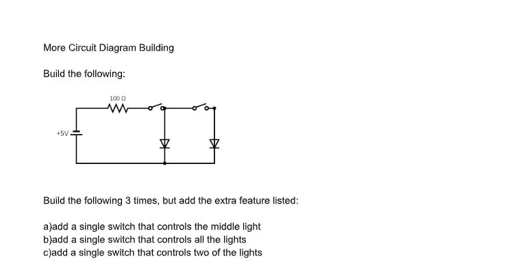 More Circuit Diagram Building
Build the following:
+5V
1000
D
Build the following 3 times, but add the extra feature listed:
a)add a single switch that controls the middle light
b)add a single switch that controls all the lights
c)add a single switch that controls two of the lights