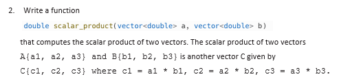 2. Write a function
double
scalar_product(vector<double> a, vector<double> b)
that computes the scalar product of two vectors. The scalar product of two vectors
A(al, a2, a3} and B(bl, b2, b3) is another vector C given by
C{c1, c2, c3} where c1 = a1 + b1, c2 = a2 + b2, c3 = a3 + b3.