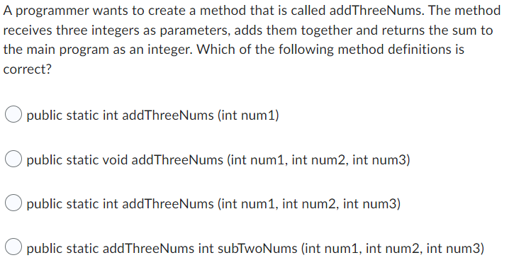 A programmer wants to create a method that is called addThreeNums. The method
receives three integers as parameters, adds them together and returns the sum to
the main program as an integer. Which of the following method definitions is
correct?
public static int addThreeNums (int num1)
public static void addThreeNums (int num1, int num2, int num3)
public static int addThreeNums (int num1, int num2, int num3)
public static addThreeNums int subTwoNums (int num1, int num2, int num3)