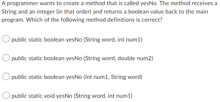 A programmer wants to create a method that is called yesNo. The method receives a
String and an integer (in that order) and returns a boolean value back to the main
program. Which of the following method definitions is correct?
public static boolean yesNo (String word, int num1)
public static boolean yesNo (String word, double num2)
public static boolean yesNo (int num1, String word)
public static void yesNo (String word, int num1)