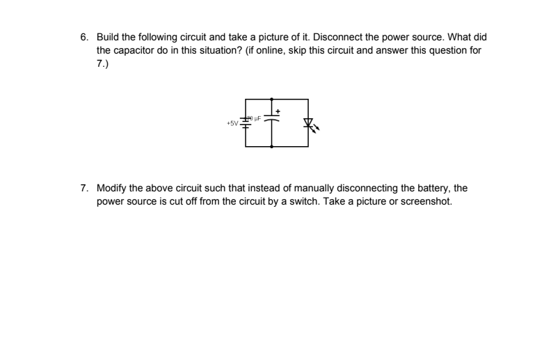 6. Build the following circuit and take a picture of it. Disconnect the power source. What did
the capacitor do in this situation? (if online, skip this circuit and answer this question for
7.)
+5V
+14+
UF
7. Modify the above circuit such that instead of manually disconnecting the battery, the
power source is cut off from the circuit by a switch. Take a picture or screenshot.