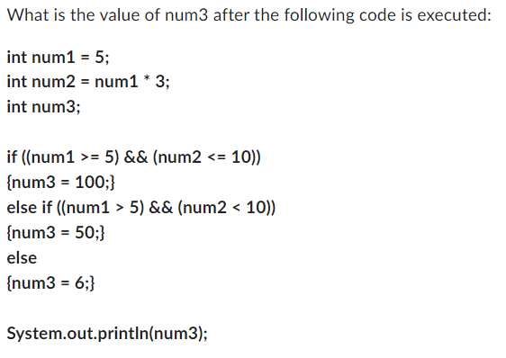 What is the value of num3 after the following code is executed:
int num1 = 5;
int num2 = num1 * 3;
int num3;
if ((num1 >= 5) && (num2 <= :10))
{num3 = 100;}
else if ((num1 > 5) && (num2 < 10))
{num3 = 50;}
else
{num3 = 6;}
System.out.println(num3);