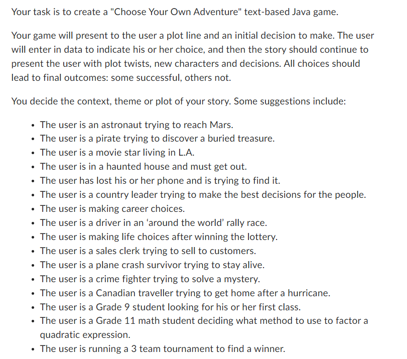 Your task is to create a "Choose Your Own Adventure" text-based Java game.
Your game will present to the user a plot line and an initial decision to make. The user
will enter in data to indicate his or her choice, and then the story should continue to
present the user with plot twists, new characters and decisions. All choices should
lead to final outcomes: some successful, others not.
You decide the context, theme or plot of your story. Some suggestions include:
The user is an astronaut trying to reach Mars.
The user is a pirate trying to discover a buried treasure.
• The user is a movie star living in L.A.
• The user is in a haunted house and must get out.
• The user has lost his or her phone and is trying to find it.
• The user is a country leader trying to make the best decisions for the people.
• The user is making career choices.
• The user is a driver in an 'around the world' rally race.
• The user is making life choices after winning the lottery.
• The user is a sales clerk trying to sell to customers.
• The user is a plane crash survivor trying to stay alive.
• The user is a crime fighter trying to solve a mystery.
• The user is a Canadian traveller trying to get home after a hurricane.
• The user is a Grade 9 student looking for his or her first class.
• The user is a Grade 11 math student deciding what method to use to factor a
quadratic expression.
The user is running a 3 team tournament to find a winner.