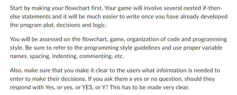 Start by making your flowchart first. Your game will involve several nested if-then-
else statements and it will be much easier to write once you have already developed
the program plot, decisions and logic.
You will be assessed on the flowchart, game, organization of code and programming
style. Be sure to refer to the programming style guidelines and use proper variable
names, spacing, indenting, commenting, etc.
Also, make sure that you make it clear to the users what information is needed to
enter to make their decisions. If you ask them a yes or no question, should they
respond with Yes, or yes, or YES, or Y? This has to be made very clear.