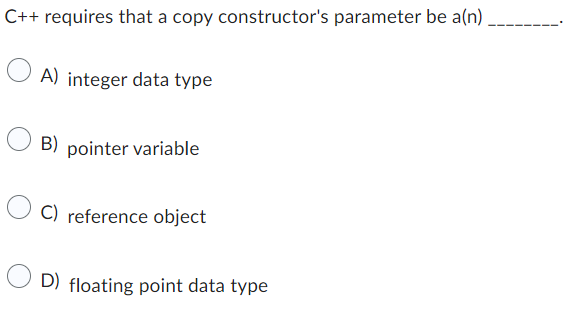 C++ requires that a copy constructor's parameter be a(n)
A) integer data type
B) pointer variable
C) reference object
D) floating point data type