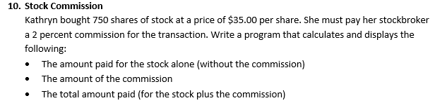 10. Stock Commission
Kathryn bought 750 shares of stock at a price of $35.00 per share. She must pay her stockbroker
a 2 percent commission for the transaction. Write a program that calculates and displays the
following:
The amount paid for the stock alone (without the commission)
The amount of the commission
The total amount paid (for the stock plus the commission)