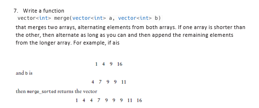 7. Write a function
vector<int> merge(vector<int> a, vector<int> b)
that merges two arrays, alternating elements from both arrays. If one array is shorter than
the other, then alternate as long as you can and then append the remaining elements
from the longer array. For example, if ais
and bis
149 16
4 7 9 9 11
then merge_sorted returns the vector
1 4 4 7 9 9 9 11 16