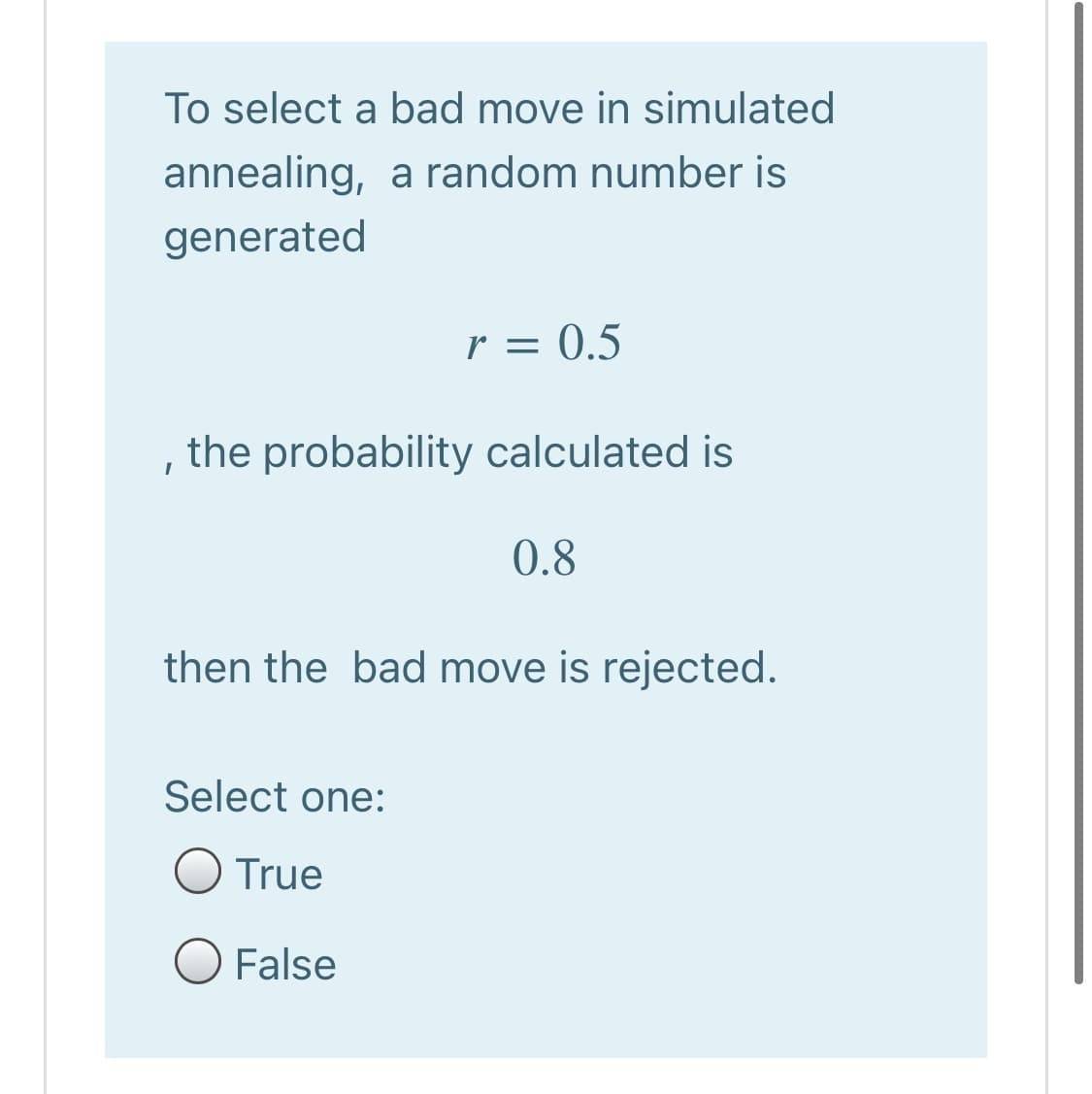 To select a bad move in simulated
annealing, a random number is
generated
r = 0.5
the probability calculated is
0.8
then the bad move is rejected.
Select one:
True
O False
