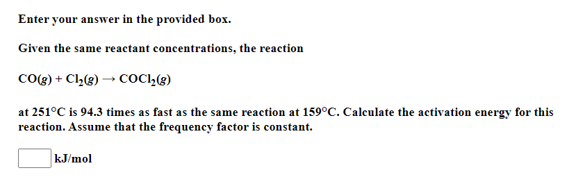 Enter your answer in the provided box.
Given the same reactant concentrations, the reaction
CO(g) + Cl2(g) –→ COC1,(g)
at 251°C is 94.3 times as fast as the same reaction at 159°C. Calculate the activation energy for this
reaction. Assume that the frequency factor is constant.
kJ/mol
