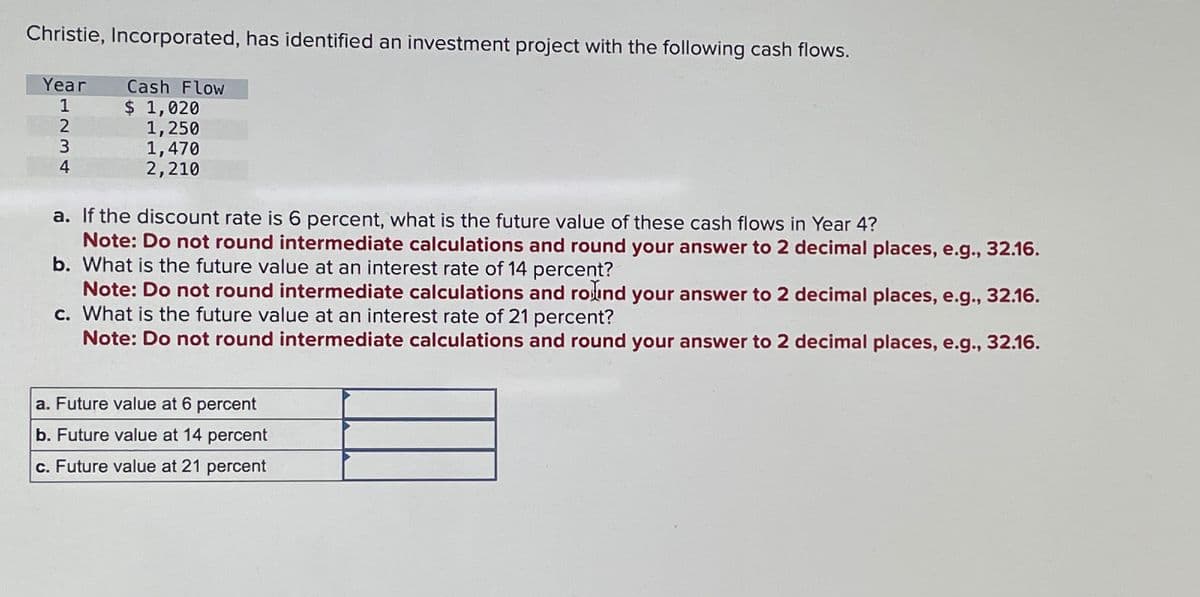 Christie, Incorporated, has identified an investment project with the following cash flows.
Year Cash Flow
$ 1,020
1,250
1,470
2,210
1234
a. If the discount rate is 6 percent, what is the future value of these cash flows in Year 4?
Note: Do not round intermediate calculations and round your answer to 2 decimal places, e.g., 32.16.
b. What is the future value at an interest rate of 14 percent?
Note: Do not round intermediate calculations and round your answer to 2 decimal places, e.g., 32.16.
What is the future value at an interest rate of 21 percent?
c.
Note: Do not round intermediate calculations and round your answer to 2 decimal places, e.g., 32.16.
a. Future value at 6 percent
b. Future value at 14 percent
c. Future value at 21 percent