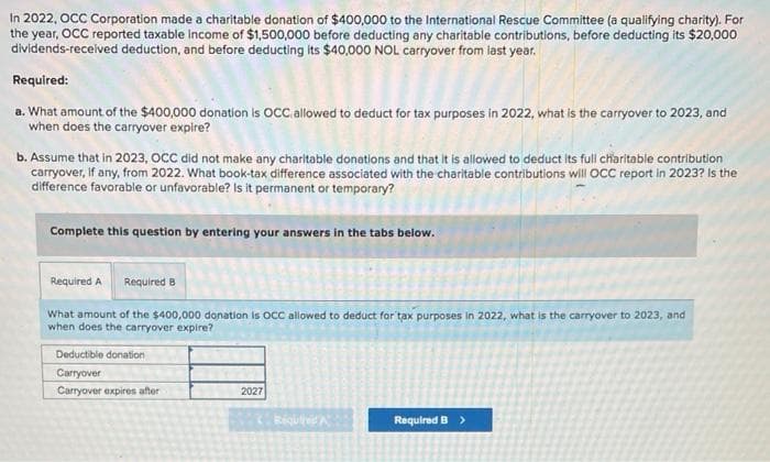 In 2022, OCC Corporation made a charitable donation of $400,000 to the International Rescue Committee (a qualifying charity). For
the year, OCC reported taxable income of $1,500,000 before deducting any charitable contributions, before deducting its $20,000
dividends-received deduction, and before deducting its $40,000 NOL carryover from last year.
Required:
a. What amount of the $400,000 donation is OCC, allowed to deduct for tax purposes in 2022, what is the carryover to 2023, and
when does the carryover expire?
b. Assume that in 2023, OCC did not make any charitable donations and that it is allowed to deduct its full charitable contribution
carryover, if any, from 2022. What book-tax difference associated with the charitable contributions will OCC report in 2023? Is the
difference favorable or unfavorable? Is it permanent or temporary?
Complete this question by entering your answers in the tabs below.
Required A Required B
What amount of the $400,000 donation is OCC allowed to deduct for tax purposes in 2022, what is the carryover to 2023, and
when does the carryover expire?
Deductible donation
Carryover
Carryover expires after
2027
Requi
Required B >