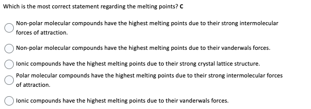 Which is the most correct statement regarding the melting points? C
Non-polar molecular compounds have the highest melting points due to their strong intermolecular
forces of attraction.
Non-polar molecular compounds have the highest melting points due to their vanderwals forces.
lonic compounds have the highest melting points due to their strong crystal lattice structure.
Polar molecular compounds have the highest melting points due to their strong intermolecular forces
of attraction.
lonic compounds have the highest melting points due to their vanderwals forces.