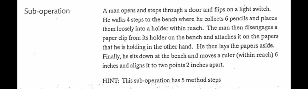 A man opens and steps through a door and flips on a light switch.
He walks 4 steps to the bench where he collects 6 pencils and places
them loosely into a holder within reach. The man then disengages a
Sub-operation
paper clip from its holder on the bench and attaches it on the papers
that he is holding in the other hand. He then lays the papers aside.
Finally, he sits down at the bench and moves a ruler (within reach) 6
inches and aligns it to two points 2 inches apart.
HINT: This sub-operation has 5 method steps
